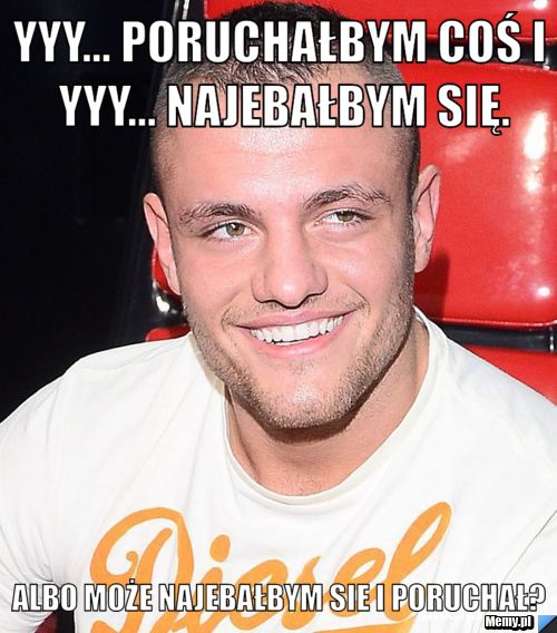 Yyy... poruchałbym coś i yyy... najebałbym się. albo może najebałbym sie i poruchał?