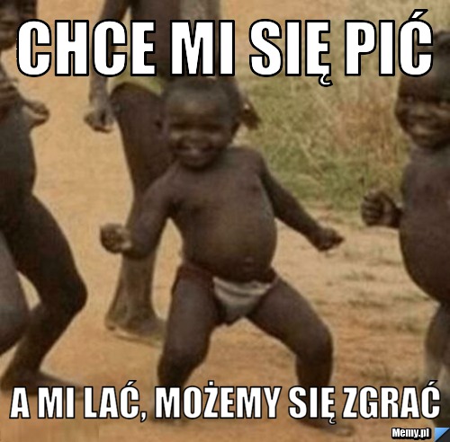 Chce mi się pić A mi lać, możemy się zgrać 