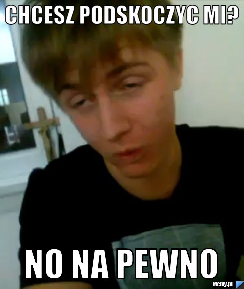 Chcesz podskoczyc mi? No na pewno
