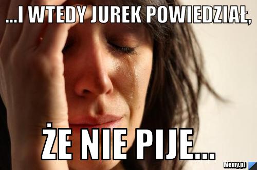 ...I wtedy Jurek powiedział, ŻE NIE PIJE...