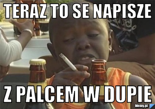 Teraz to se napisze z palcem w dupie 