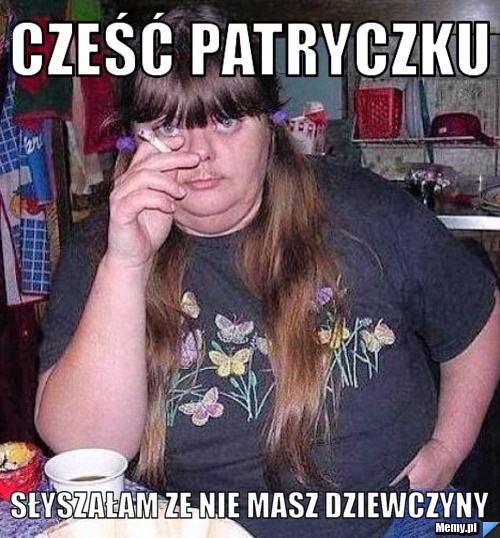 Cześć Patryczku słyszałam ze nie masz dziewczyny 