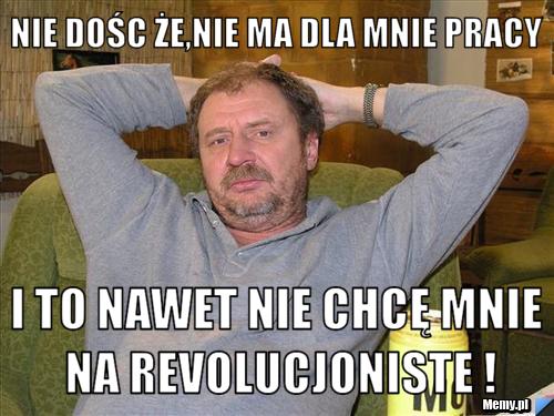 Nie dośc że,nie ma dla mnie pracy i to nawet nie chcę mnie na Revolucjoniste !