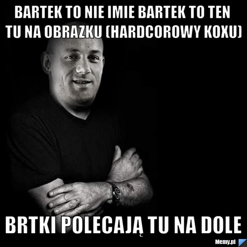 Bartek TO NIE IMIE BARTEK TO TEN TU NA OBRAZKU (HARDCOROWY KOXU) BRTKI POLECAJĄ TU NA DOLE