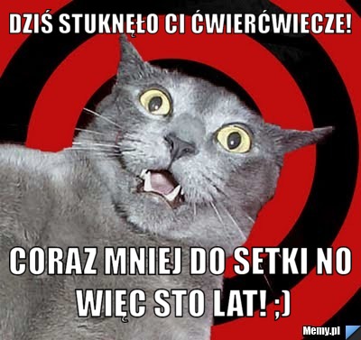 Dziś stuknęło Ci ćwierćwiecze!  coraz mniej do setki no więc sto lat! ;)