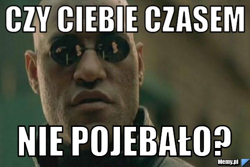 Czy ciebie czasem NIE POJEBAŁO?