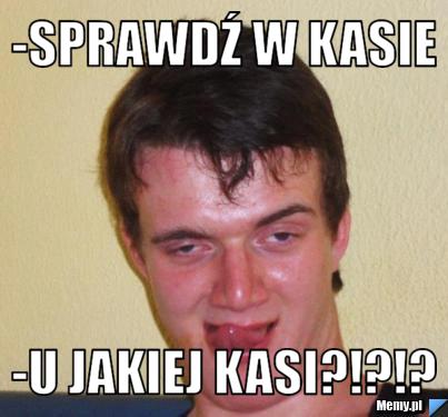-Sprawdź w kasie -U jakiej Kasi?!?!?