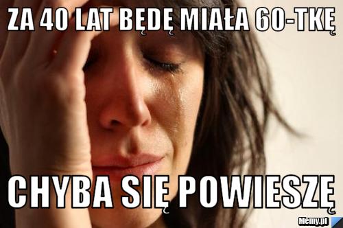 Za 40 lat będę miała 60-tkę chyba się powieszę
