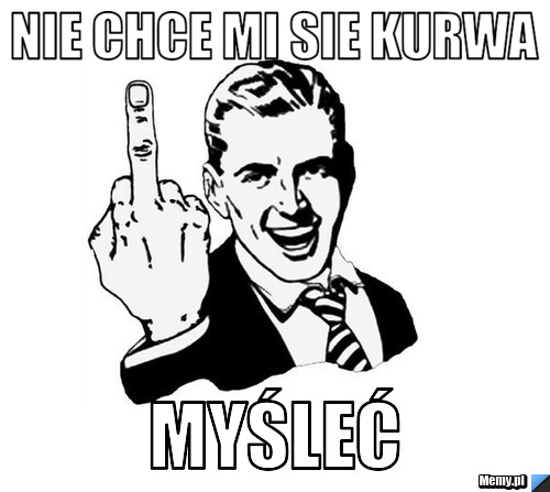 Nie chce mi sie kurwa MYŚLEĆ