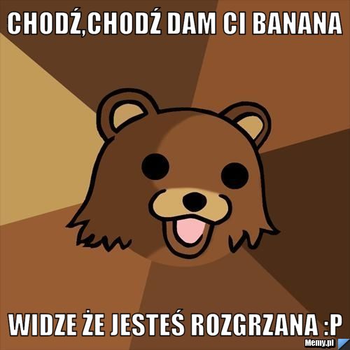 Chodź,Chodź dam ci banana widze że jesteś rozgrzana :P