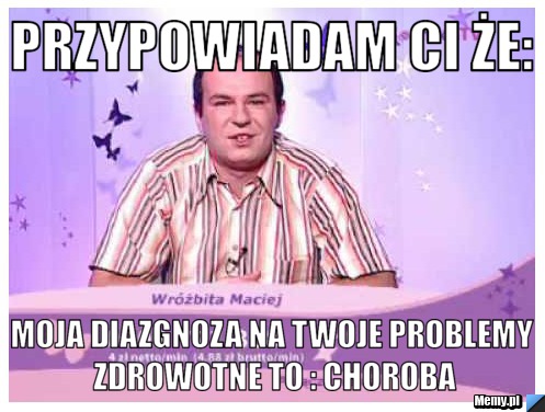 Przypowiadam Ci że: moja diazgnoza na twoje problemy zdrowotne to : choroba